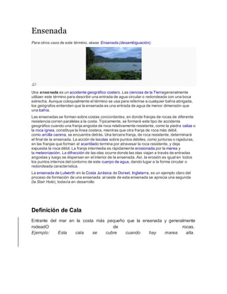 Ensenada
Para otros usos de este término, véase Ensenada (desambiguación).
Una ensenada es un accidente geográfico costero. Las ciencias de la Tierrageneralmente
utilizan este término para describir una entrada de agua circular o redondeada con una boca
estrecha. Aunque coloquialmente el término se usa para referirse a cualquier bahía abrigada,
los geógrafos entienden que la ensenada es una entrada de agua de menor dimensión que
una bahía.
Las ensenadas se forman sobre costas concordantes, en donde franjas de rocas de diferente
resistencia corren paralelas a la costa. Típicamente, se formará este tipo de accidente
geográfico cuando una franja angosta de roca relativamente resistente, como la piedra caliza o
la roca ígnea, constituya la línea costera, mientras que otra franja de roca más débil,
como arcilla oarena, se encuentre detrás. Una tercera franja, de roca resistente, determinará
el final de la ensenada. La acción de lasolas sobre puntos débiles, como junturas o rajaduras,
en las franjas que forman el acantilado termina por atravesar la roca resistente, y deja
expuesta la roca débil. La franja intermedia es rápidamente erosionada por la marea y
la meteorización. La difracción de las olas ocurre donde las olas viajan a través de entradas
angostas y luego se dispersan en el interior de la ensenada. Así, la erosión es igual en todos
los puntos internos del contorno de este cuerpo de agua, dando lugar a la forma circular o
redondeada característica.
La ensenada de Lulworth en la Costa Jurásica de Dorset, Inglaterra, es un ejemplo claro del
proceso de formación de una ensenada: al oeste de esta ensenada se aprecia una segunda
(la Stair Hole), todavía en desarrollo
Definición de Cala
Entrante del mar en la costa más pequeño que la ensenada y generalmente
rodeadO de rocas.
Ejemplo: Esta cala se cubre cuando hay marea alta.
 