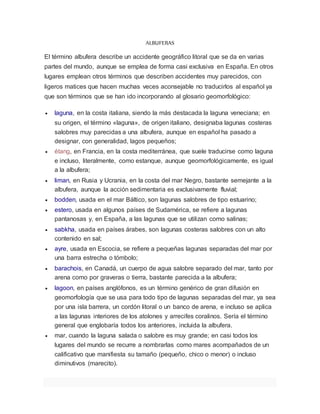 ALBUFERAS
El término albufera describe un accidente geográfico litoral que se da en varias
partes del mundo, aunque se emplea de forma casi exclusiva en España. En otros
lugares emplean otros términos que describen accidentes muy parecidos, con
ligeros matices que hacen muchas veces aconsejable no traducirlos al español ya
que son términos que se han ido incorporando al glosario geomorfológico:
 laguna, en la costa italiana, siendo la más destacada la laguna veneciana; en
su origen, el término «laguna», de origen italiano, designaba lagunas costeras
salobres muy parecidas a una albufera, aunque en español ha pasado a
designar, con generalidad, lagos pequeños;
 étang, en Francia, en la costa mediterránea, que suele traducirse como laguna
e incluso, literalmente, como estanque, aunque geomorfológicamente, es igual
a la albufera;
 liman, en Rusia y Ucrania, en la costa del mar Negro, bastante semejante a la
albufera, aunque la acción sedimentaria es exclusivamente fluvial;
 bodden, usada en el mar Báltico, son lagunas salobres de tipo estuarino;
 estero, usada en algunos países de Sudamérica, se refiere a lagunas
pantanosas y, en España, a las lagunas que se utilizan como salinas;
 sabkha, usada en países árabes, son lagunas costeras salobres con un alto
contenido en sal;
 ayre, usada en Escocia, se refiere a pequeñas lagunas separadas del mar por
una barra estrecha o tómbolo;
 barachois, en Canadá, un cuerpo de agua salobre separado del mar, tanto por
arena como por graveras o tierra, bastante parecida a la albufera;
 lagoon, en países anglófonos, es un término genérico de gran difusión en
geomorfología que se usa para todo tipo de lagunas separadas del mar, ya sea
por una isla barrera, un cordón litoral o un banco de arena, e incluso se aplica
a las lagunas interiores de los atolones y arrecifes coralinos. Sería el término
general que englobaría todos los anteriores, incluida la albufera.
 mar, cuando la laguna salada o salobre es muy grande; en casi todos los
lugares del mundo se recurre a nombrarlas como mares acompañados de un
calificativo que manifiesta su tamaño (pequeño, chico o menor) o incluso
diminutivos (marecito).
 