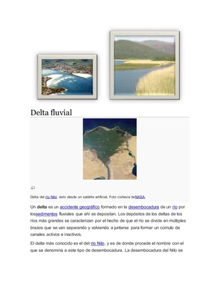 Delta fluvial
Delta del río Nilo, visto desde un satélite artificial. Foto cortesía deNASA.
Un delta es un accidente geográfico formado en la desembocadura de un río por
lossedimentos fluviales que ahí se depositan. Los depósitos de los deltas de los
ríos más grandes se caracterizan por el hecho de que el río se divide en múltiples
brazos que se van separando y volviendo a juntarse para formar un cúmulo de
canales activos e inactivos.
El delta más conocido es el del río Nilo, y es de donde procede el nombre con el
que se denomina a este tipo de desembocadura. La desembocadura del Nilo se
 