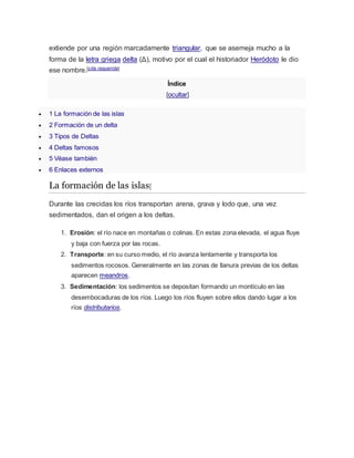 extiende por una región marcadamente triangular, que se asemeja mucho a la
forma de la letra griega delta (Δ), motivo por el cual el historiador Heródoto le dio
ese nombre.[cita requerida]
Índice
[ocultar]
 1 La formación de las islas
 2 Formación de un delta
 3 Tipos de Deltas
 4 Deltas famosos
 5 Véase también
 6 Enlaces externos
La formación de las islas[
Durante las crecidas los ríos transportan arena, grava y lodo que, una vez
sedimentados, dan el origen a los deltas.
1. Erosión: el río nace en montañas o colinas. En estas zona elevada, el agua fluye
y baja con fuerza por las rocas.
2. Transporte: en su curso medio, el río avanza lentamente y transporta los
sedimentos rocosos. Generalmente en las zonas de llanura previas de los deltas
aparecen meandros.
3. Sedimentación: los sedimentos se depositan formando un montículo en las
desembocaduras de los ríos. Luego los ríos fluyen sobre ellos dando lugar a los
ríos distributarios.
 