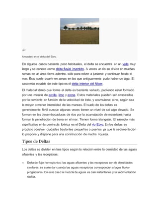 Arrozales en el delta del Ebro.
En algunos casos bastante poco habituales, el delta se encuentra en un valle muy
largo y se conoce como delta fluvial invertido. A veces un río se divide en muchas
ramas en un área tierra adentro, sólo para volver a juntarse y continuar hasta el
mar. Esto suele ocurrir en zonas en las que antiguamente pudo haber un lago. El
caso más notable de este tipo es el delta interior del Níger.
El material térreo que forma el delta es bastante variado, pudiendo estar formado
por una mezcla de arcilla, limo y arena. Estos materiales pueden ser arrastrados
por la corriente en función de la velocidad de ésta, y acumularse o no, según sea
la mayor o menor intensidad de las mareas. El suelo de los deltas es
generalmente fértil aunque algunas veces tienen un nivel de sal algo elevado. Se
forman en las desembocaduras de ríos por la acumulación de materiales hasta
formar la penetración de tierra en el mar. Tienen forma triangular. El ejemplo más
significativo en la península Ibérica es el Delta del río Ebro. En los deltas es
propicio construir ciudades bastantes pequeñas o puertos ya que la sedimentación
lo propone y dispone para una construcción de mucha riqueza.
Tipos de Deltas
Los deltas se dividen en tres tipos según la relación entre la densidad de las aguas
afluentes y las receptoras:
 Delta de flujo homopícnico: las aguas afluentes y las receptoras son de densidades
similares, se suele dar cuando las aguas receptoras corresponden a lagos fluvio-
proglaciares. En este caso la mezcla de aguas es casi instantánea y la sedimentación
rápida.
 