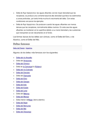  Delta de flujo hiperpícnico: las aguas afluentes son de mayor densidad que las
receptoras, se produce una corriente basal de alta densidad que lleva los sedimentos
a zonas profundas, por tanto limita mucho el crecimiento del delta. Con estas
condiciones son pocos los ejemplos.
 Delta de flujo hipopícnico: Se producen cuando las aguas afluentes son menos
densas que las receptoras, normalmente deltas marinos. En este caso las aguas
afluentes se mantienen en la superficie debido a su menor densidad y las sustancias
que transportan se van decantando en el fondo.
Las formas típicas de los deltas son cónicas, como el Delta del Ebro, o de
Abanico, como el Delta del Nilo.
Deltas famosos
Delta del Paraná, Argentina.
Algunos de los deltas más famosos son los siguientes:
 Delta del río Amarillo
 Delta del Amazonas.
 Delta del Orinoco
 Delta de la Camarga(río Ródano).
 Delta del río Colorado
 Delta del Danubio
 Delta del Diamante
 Delta del Ebro
 Delta del Ganges
 Delta del Indo
 Delta del Kubán
 Delta del Lena
 Delta del Mekong
 Delta del Misisipi
 Delta interior delNíger (tierra adentro)
 Delta del Níger
 Delta del Nemunas
 Delta del Nilo
 Delta del Okavango
 