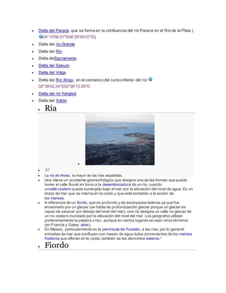  Delta del Paraná, que se forma en la confluencia del río Paraná en el Río de la Plata (
34°10′56.01″S58°20′49.01″O)
 Delta del río Grande
 Delta del Rin
 Delta delSacramento
 Delta del Saloum
 Delta del Volga
 Delta del Río Xingú, en el comienzo del curso inferior del río
02°38′42.24″S52°00′13.55″O
 Delta del río Yangtsé
 Delta del Yukón
 Ría


 La ría de Arosa, la mayor de las rías españolas.
 Una ría es un accidente geomorfológico que designa una de las formas que puede
tomar el valle fluvial en torno a la desembocadura de un río, cuando
unvalle costero queda sumergido bajo el mar por la elevación del nivel de agua. Es un
brazo de mar que se interna en la costa y que está sometido a la acción de
las mareas.
 A diferencia de un fiordo, que es profundo y de escarpadas laderas ya que fue
erosionado por un glaciar (se habla de profundización glaciar porque un glaciar es
capaz de excavar por debajo del nivel del mar), una ría designa un valle no glaciar de
un río costero inundado por la elevación del nivel del mar. Los geógrafos utilizan
preferentemente la palabra «ría», aunque en ciertos lugares se usan otros términos
(en Francia y Gales: aber).
 En México, particularmente en la península de Yucatán, a las rías, por lo general
entradas de mar que confluyen con masas de agua dulce provenientes de los mantos
freáticos que afloran en la costa, también se les denomina esteros.1
 Fiordo
 