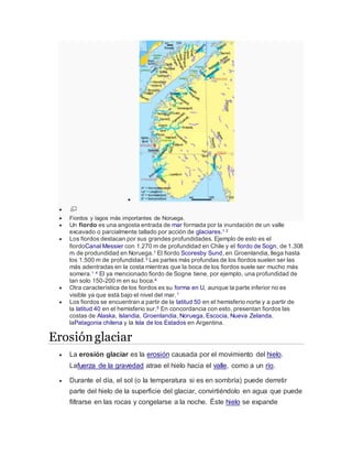 

 Fiordos y lagos más importantes de Noruega.
 Un fiordo es una angosta entrada de mar formada por la inundación de un valle
excavado o parcialmente tallado por acción de glaciares.1 2
 Los fiordos destacan por sus grandes profundidades. Ejemplo de esto es el
fiordoCanal Messier con 1.270 m de profundidad en Chile y el fiordo de Sogn, de 1.308
m de produndidad en Noruega.1 El fiordo Scoresby Sund, en Groenlandia, llega hasta
los 1.500 m de profundidad.3 Las partes más profundas de los fiordos suelen ser las
más adentradas en la costa mientras que la boca de los fiordos suele ser mucho más
somera.1 4 El ya mencionado fiordo de Sogne tiene, por ejemplo, una profundidad de
tan solo 150-200 m en su boca.4
 Otra característica de los fiordos es su forma en U, aunque la parte inferior no es
visible ya que está bajo el nivel del mar.1
 Los fiordos se encuentran a partir de la latitud 50 en el hemisferio norte y a partir de
la latitud 40 en el hemisferio sur.5 En concordancia con esto, presentan fiordos las
costas de Alaska, Islandia, Groenlandia, Noruega, Escocia, Nueva Zelanda,
laPatagonia chilena y la Isla de los Estados en Argentina.
Erosiónglaciar
 La erosión glaciar es la erosión causada por el movimiento del hielo.
Lafuerza de la gravedad atrae el hielo hacia el valle, como a un río.
 Durante el día, el sol (o la temperatura si es en sombría) puede derretir
parte del hielo de la superficie del glaciar, convirtiéndolo en agua que puede
filtrarse en las rocas y congelarse a la noche. Éste hielo se expande
 