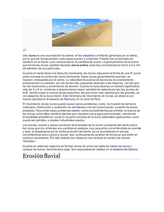 Una duna es una acumulación de arena, en los desiertos o el litoral, generada por el viento,
por lo que las dunas poseen unas capas suaves y uniformes. Pueden ser producidas por
cambios en el viento o por variaciones en la cantidad de arena. La granulometría de la arena
que forma las dunas, también llamada arena eólica, está muy concentrada en torno a 0,2 mm
de diámetro de sus partículas.
Cuando el viento tiene una dirección dominante, las dunas adquieren la forma de una C con la
parte convexa en contra del viento dominante. Estas dunas generalmente avanzan, se
mueven, empujadas por el viento. La velocidad de avance de las dunas es inversamente
proporcional a su tamaño, así, las dunas más pequeñas alcanzan a las mayores, con las que
se van fusionando y aumentando de tamaño. Cuando la duna alcanza un tamaño significativo,
más de 4 a 6 m, comienza a desprenderse mayor cantidad de material por las dos puntas de
la C, dando origen a nuevas dunas pequeñas, las que al ser más veloces que las grandes, se
van alejando de la duna madre. Este fenómeno de movimiento de dunas, se observa con
mucha claridad en el desierto de Sechura, en el norte de Perú.
El movimiento de las dunas puede causar serios problemas, como: la invasión de terrenos
cultivados, obstrucción y ocultación de carreterasy vías de comunicación, invasión de áreas
pobladas. Para evitar estos problemas existen varios procedimientos para limitar el avance de
las dunas, entre ellos; sembrar plantas que requieren poca agua para subsistir, retirada de
la humedad atmosférica; rociar en la parte convexa de la duna materiales aglutinantes, como
puede ser petróleo, o aceites industriales usados.
Las arenas, suaves y secas provienen de la erosión de la acción constante del viento sobre
las rocas que con el tiempo son partidas en pedazos muy pequeños convirtiéndolas en arenilla
y ésta, al desplazarse por la continua acción del viento, se va acumulando en parvas,
convirtiéndose poco a poco a dunas1 que continuamente cambian de forma ya que están en
continuo movimiento. Por ello también los médanos han recibido el nombre de arenas
nómadas.2
Cuando en extensas regiones se forman dunas de arena se habla de mares de arena o
campos de dunas, denominados ergs. Son especialmente visibles en el desierto del Sahara.
Erosiónfluvial
 