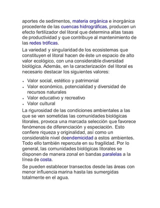 aportes de sedimentos, materia orgánica e inorgánica
procedente de las cuencas hidrográficas, producen un
efecto fertilizador del litoral que determina altas tasas
de productividad y que contribuye al mantenimiento de
las redes tróficas.
La variedad y singularidad de los ecosistemas que
constituyen el litoral hacen de éste un espacio de alto
valor ecológico, con una considerable diversidad
biológica. Además, en la caracterización del litoral es
necesario destacar los siguientes valores:
 Valor social, estético y patrimonial
 Valor económico, potencialidad y diversidad de
recursos naturales
 Valor educativo y recreativo
 Valor cultural
La rigurosidad de las condiciones ambientales a las
que se ven sometidas las comunidades biológicas
litorales, provoca una marcada selección que favorece
fenómenos de diferenciación y especiación. Esto
confiere riqueza y originalidad, así como un
considerable nivel deendemicidad a estos ambientes.
Todo ello también repercute en su fragilidad. Por lo
general, las comunidades biológicas litorales se
disponen de manera zonal en bandas paralelas a la
línea de costa.
Se pueden establecer transectos desde las áreas con
menor influencia marina hasta las sumergidas
totalmente en el agua.
 