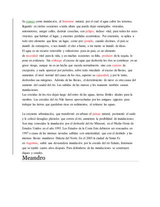 Se conoce como inundación, al fenómeno natural, por el cual el agua cubre los terrenos,
llegando en ciertas ocasiones a tanta altura que puede dejar sumergidas viviendas,
automotores, anegar calles, destruir cosechas, con peligro, incluso vital, para todos los seres
vivientes que habitan el lugar, y enormes pérdidas económicas. Por extensión, se aplica a
todo otro elemento que llene un lugar, como por ejemplo, cuando decimos, el país se
inundó de extranjeros, o nos inundó el olor a humo, o mi mente se inundó de ideas.
El agua es un recurso renovable y valiosísimo para un país, es un elemento
de necesidad vital para la vida, y en muchas ocasiones su falta, producto de la sequía, lo
pone en evidencia. Sin embargo el exceso de agua que desborda los ríos se constituye en un
grave riesgo, aunque no es un hecho que suceda normalmente sino con carácter de
excepción, y suele aparecer por períodos, sobre todo vinculado al exceso de lluvias, que
aumentan el nivel normal del cauce de los ríos, superan su capacidad, y por lo tanto,
desbordan sus márgenes. Además de las lluvias, el derretimiento de nieve es otra causa del
aumento del caudal del río. Las subidas de las mareas y los tsunamis también causan
inundaciones.
Las crecidas de los ríos dejan luego del retiro de las aguas, tierras fértiles ideales para la
siembra. Las crecidas del río Nilo fueron aprovechadas por los antiguos egipcios para
trabajar las tierras que quedaban ricas en sedimentos, al retirarse las aguas.
La creciente urbanización, que transformó en urbano el paisaje natural, pavimentó el suelo
y le colocó desagües pluviales que corren al río, aumentan la posibilidad de inundaciones.
Son muy conocidas la inundación por el desborde del río Missouri, en el Medio Oeste de
Estados Unidos en el año 1993. Los Estados de la Costa Este debieron ser evacuados en
1997 a causa de las intensas nevadas sufridas con anterioridad, que con el deshielo y las
intensas lluvias inundaron Dakota del Norte. En el 2003 la ciudad de Santa Fe
en Argentina, sufrió una devastadora inundación por la crecida del río Salado, fenómeno
que se repitió cuatro años después. Para defenderse de las inundaciones se construyen
diques y canales.
Meandro
 