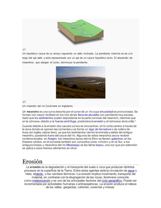 Un hipotético cauce de un arroyo siguiendo un valle inclinado. La pendiente máxima se da a lo
largo del eje valle y está representada por un eje de un cauce hipotético recto. El desarrollo de
meandros, que alargan el curso, disminuye la pendiente.
Un meandro del río Cuckmere en Inglaterra.
Un meandro es una curva descrita por el curso de un río cuya sinuosidad es pronunciada. Se
forman con mayor facilidad en los ríos de las llanuras aluviales con pendiente muy escasa,
dado que los sedimentos suelen depositarse en la parte convexa del meandro, mientras que
en la cóncava, debido a la fuerza centrífuga, predomina la erosión y el retroceso de la orilla.1
Cuando debido a la erosión dos cauces curvos se encuentran, el río corta camino a través de
la zona donde se oponen las corrientes y se forma un lago de herradura o de collera de
buey (en inglés oxbow lake), ya que los sedimentos cierran la entrada y salida del antiguo
meandro, quedando fuera del cauce del río. Algunos de estos meandros secos reciben
nombres locales: en Aragón, los meandros secos del río Ebro se llaman galachos; en los
Estados Unidos, en el suroeste también son conocidos como «rincón» y en el Sur, a los
antiguos brazos y meandros del río Mississippi se les llama bayou, una voz que por extensión
se aplica a esos mismos elementos en otros
Erosión
La erosión es la degradación y el transporte del suelo o roca que producen distintos
procesos en la superficie de la Tierra. Entre estos agentes está la circulación de agua o
hielo, elviento, o los cambios térmicos.1
La erosión implica movimiento, transporte del
material, en contraste con la disgregación de las rocas, fenómeno conocido
como meteorización y es uno de los principales factores del ciclo geográfico. Puede ser
incrementada por actividades humanas o antropogénicas. La erosión produce el relieve
de los valles, gargantas, cañones, cavernas y mesas.
 