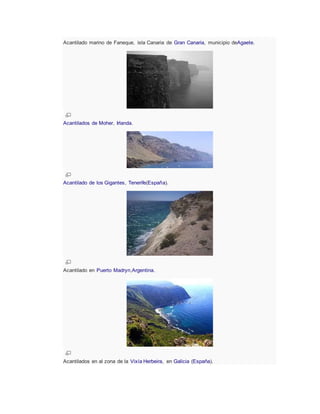 Acantilado marino de Faneque, isla Canaria de Gran Canaria, municipio deAgaete.
Acantilados de Moher, Irlanda.
Acantilado de los Gigantes, Tenerife(España).
Acantilado en Puerto Madryn,Argentina.
Acantilados en al zona de la Vixía Herbeira, en Galicia (España).
 