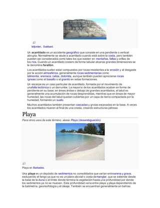 Isfjorden, Svalbard.
Un acantilado es un accidente geográfico que consiste en una pendiente o vertical
abrupta. Normalmente se alude a acantilado cuando está sobre la costa, pero también
pueden ser considerados como tales los que existen en montañas, fallas y orillas de
los ríos. Cuando un acantilado costero de forma tabular alcanza grandes dimensiones se
le denomina farallón.
Los acantilados suelen estar compuestos por rocas resistentes a la erosión y al desgaste
por la acción atmosférica, generalmente rocas sedimentarias como
lalimonita, arenisca, caliza, dolomita, aunque también pueden apreciarse rocas
ígneas como el basalto o el granito en estas formaciones.
Un escarpe es un caso particular de acantilado, formada por el movimiento de
unafalla tectónica o un derrumbe. La mayoría de los acantilados acaban en forma de
pendiente en su base; en áreas áridas o debajo de grandes acantilados, el talud es
generalmente una acumulación de rocas desprendidas, mientras que en áreas de mayor
humedad, las rocas del talud quedan cubiertas por un capa de tierra compactada por la
humedad, formando un suelo.
Muchos acantilados también presentan cascadas y grutas excavadas en la base. A veces
los acantilados mueren al final de una cresta, creando estructuras pétreas
Playa
Para otros usos de este término, véase Playa (desambiguación).
Playa en Barbados.
Una playa es un depósito de sedimentos no consolidados que varían entrearena y grava,
excluyendo el fango ya que no es un plano aluvial o costa demanglar, que se extiende desde
la base de la duna o el límite donde termina la vegetación hasta una profundidad por donde
los sedimentos ya no se mueven. Esta profundidad varía entre playa y playa dependiendo de
la batimetría, geomorfología y el oleaje. También se encuentran generalmente en bahías
 