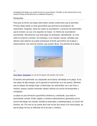 protegidas del oleaje y se suelen formar en zonas llanas. También en las riberas de los ríos ,
véase la Playa de las Moreras en Valladolid (España).
Formación
Para que se forme una playa debe haber ciertas condiciones que lo permitan.
Primero debe existir un área geomórfica que permita la acumulación de
sedimentos. Segundo, debe ser mayor la acumulación o acreción de sedimentos
que la erosión, ya que si la segunda es mayor, no habrá una acumulación
permanente. Recordemos que toda playa ha alcanzado naturalmente un cíclo
entre la acreción y erosión. Sin embargo, si se insertan nuevas variables que
afecten esta relación se puede sobrepasar el límite geomórfico de la playa y
desencadenar una serie de eventos que pueden llevar a la pérdida de la playa.
Cox's Bazar, Bangladesh es una de las playas más grandes del mundo
El tamaño del sedimento va a depender de la fuerza del oleaje en la playa. Si es
una playa de alta energía, por lo general el sedimento va a ser grueso. Mientras
que en playas de energía baja o media baja, los sedimentos van a ser finos y
medios, aunque puedan presentar clastos debido a la acción de temporales y
marejadas.
La playa es una formación geomórfica dinámica y cambiante, que está en
permanente cambio. Están sujetas a cambios extraordinarios generados por la
acción del oleaje, los eventos climáticos (tropicales y extratropicales), la acción del
hombre, etc. Por eso no se puede decir que se fue dos veces a la misma playa, ya
que la playa de hoy es diferente de la de ayer y mañana.
 