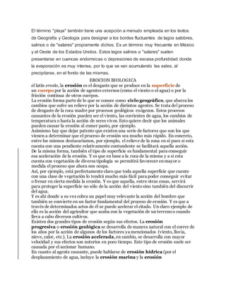 El término "playa" también tiene una acepción a menudo empleada en los textos
de Geografía y Geología para designar a los bordes fluctuantes de lagos salobres,
salinos o de "salares" propiamente dichos. Es un término muy frecuente en México
y el Oeste de los Estados Unidos. Estos lagos salinos o "salares" suelen
presentarse en cuencas endorreicas o depresiones de escasa profundidad donde
la evaporación es muy intensa, por lo que se van acumulando las sales, al
precipitarse, en el fondo de las mismas.
EROCION BIOLOGICA
el latín erosĭo, la erosión es el desgaste que se produce en la superficie de
un cuerpo por la acción de agentes externos (como el viento o el agua) o por la
fricción continua de otros cuerpos.
La erosión forma parte de lo que se conoce como ciclo geográfico, que abarca los
cambios que sufre un relieve por la acción de distintos agentes. Se trata del proceso
de desgaste de la roca madre por procesos geológicos exógenos. Estos procesos
causantes de la erosión pueden ser el viento, las corrientes de agua, los cambios de
temperatura o hasta la acción de seres vivos. Esto quiere decir que los animales
pueden causar la erosión al comer pasto, por ejemplo.
Asimismo hay que dejar patente que existen una serie de factores que son los que
vienen a determinar que el proceso de erosión sea mucho más rápido. En concreto,
entre los mismos destacaríamos, por ejemplo, el relieve de la zona en sí pues si esta
cuenta con una pendiente relativamente contundente se facilitará aquella acción.
De la misma forma, también el tipo de superficie es fundamental para conseguir
esa aceleración de la erosión. Y es que en base a la roca de la misma y a si esta
cuenta con vegetación de diversa tipología se permitirá favorecer en mayor o
medida el proceso que ahora nos ocupa.
Así, por ejemplo, está perfectamente claro que toda aquella superficie que cuente
con una clase de vegetación lo tendrá mucho más fácil para poder conseguir evitar
o frenar en cierta medida la erosión. Y es que aquella, entre otras cosas, servirá
para proteger la superficie no sólo de la acción del vientosino también del discurrir
del agua.
Y es ahí donde a su vez cobra un papel muy relevante la acción del hombre que
también se convierte en un factor fundamental del proceso de erosión. Y es que a
través de determinados actos de él se puede acelerar el citado. Un claro ejemplo de
ello es la acción del agricultor que acaba con la vegetación de un terrenoo cuando
lleva a cabo diversos cultivos.
Existen dos grandes tipos de erosión según sus efectos. La erosión
progresiva o erosión geológica se desarrolla de manera natural con el correr de
los años por la acción de algunos de los factores ya mencionados (viento, lluvia,
nieve, calor, etc.). La erosión acelerada, en cambio, se desarrolla con mayor
velocidad y sus efectos son notorios en poco tiempo. Este tipo de erosión suele ser
causada por el accionar humano.
En cuanto al agente causante, puede hablarse de erosión hídrica (por el
desplazamiento de agua, incluye la erosión marina y la erosión
 