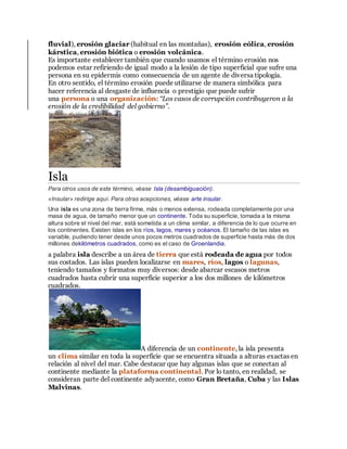 fluvial), erosión glaciar (habitual en las montañas), erosión eólica, erosión
kárstica, erosión biótica o erosión volcánica.
Es importante establecer también que cuando usamos el término erosión nos
podemos estar refiriendo de igual modo a la lesión de tipo superficial que sufre una
persona en su epidermis como consecuencia de un agente de diversa tipología.
En otro sentido, el término erosión puede utilizarse de manera simbólica para
hacer referencia al desgaste de influencia o prestigio que puede sufrir
una persona o una organización: “Los casos de corrupción contribuyeron a la
erosión de la credibilidad del gobierno”.
Isla
Para otros usos de este término, véase Isla (desambiguación).
«Insular» redirige aquí. Para otras acepciones, véase arte insular.
Una isla es una zona de tierra firme, más o menos extensa, rodeada completamente por una
masa de agua, de tamaño menor que un continente. Toda su superficie, tomada a la misma
altura sobre el nivel del mar, está sometida a un clima similar, a diferencia de lo que ocurre en
los continentes. Existen islas en los ríos, lagos, mares y océanos. El tamaño de las islas es
variable, pudiendo tener desde unos pocos metros cuadrados de superficie hasta más de dos
millones dekilómetros cuadrados, como es el caso de Groenlandia.
a palabra isla describe a un área de tierra que está rodeada de agua por todos
sus costados. Las islas pueden localizarse en mares, ríos, lagos o lagunas,
teniendo tamaños y formatos muy diversos: desde abarcar escasos metros
cuadrados hasta cubrir una superficie superior a los dos millones de kilómetros
cuadrados.
A diferencia de un continente, la isla presenta
un clima similar en toda la superficie que se encuentra situada a alturas exactas en
relación al nivel del mar. Cabe destacar que hay algunas islas que se conectan al
continente mediante la plataforma continental. Por lo tanto, en realidad, se
consideran parte del continente adyacente, como Gran Bretaña, Cuba y las Islas
Malvinas.
 