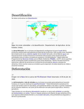 Desertificación
No debe confundirse con Desertización.
Mapa de zonas vulnerables a la desertificación. Departamento de Agricultura de los
Estados Unidos.
La desertificación1 es un proceso de degradación ecológica en el que el suelo fértil y
productivo pierde total o parcialmente el potencial de producción. Esto sucede como resultado
de la destrucción de su cubierta vegetal, de la erosión del suelo y de la falta de agua; con
frecuencia el ser humano favorece e incrementa este proceso como consecuencia de
actividades como el cultivo y el pastoreo excesivos o la deforestación.2 Según datos del
Programa de las Naciones Unidas para el Medio Ambiente (PNUMA), el 35 % de la superficie
de los continentes puede considerarse como áreas desérticas.3 Dentro de estos territorios
sobreviven millones de personas en condiciones de persistente sequía y escasez de
alimentos. Entre muchas cosas se considera que la expansión de estos desiertos se debe a
acciones humanas
Deforestación
Imagen de la Nasa de la cuenca del Río Brancoen Brasil observada el 28 de julio de
2000.
La deforestación o tala de árboles es un proceso provocado generalmente por la acción
humana, en el que se destruye la superficie forestal.1 2 Está directamente causada por la
acción del hombre sobre la naturaleza, principalmente debido a las talas o quemas realizadas
por la industria maderera, así como por la obtención de suelo para la agricultura, minería y
ganadería.
Talar árboles sin una eficiente reforestación resulta en un serio daño alhábitat, en pérdida
de biodiversidad y en aridez. Tiene un impacto adverso en la fijación de gas carbónico (CO2).
Las regiones deforestadas tienden a una erosión del suelo y frecuentemente se degradan a
tierras no productivas.
 