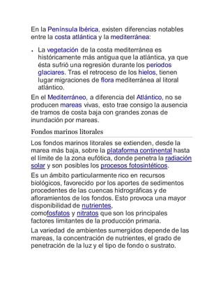 En la Península Ibérica, existen diferencias notables
entre la costa atlántica y la mediterránea:
 La vegetación de la costa mediterránea es
históricamente más antigua que la atlántica, ya que
ésta sufrió una regresión durante los periodos
glaciares. Tras el retroceso de los hielos, tienen
lugar migraciones de flora mediterránea al litoral
atlántico.
En el Mediterráneo, a diferencia del Atlántico, no se
producen mareas vivas, esto trae consigo la ausencia
de tramos de costa baja con grandes zonas de
inundación por mareas.
Fondos marinos litorales
Los fondos marinos litorales se extienden, desde la
marea más baja, sobre la plataforma continental hasta
el límite de la zona eufótica, donde penetra la radiación
solar y son posibles los procesos fotosintéticos.
Es un ámbito particularmente rico en recursos
biológicos, favorecido por los aportes de sedimentos
procedentes de las cuencas hidrográficas y de
afloramientos de los fondos. Esto provoca una mayor
disponibilidad de nutrientes,
comofosfatos y nitratos que son los principales
factores limitantes de la producción primaria.
La variedad de ambientes sumergidos depende de las
mareas, la concentración de nutrientes, el grado de
penetración de la luz y el tipo de fondo o sustrato.
 
