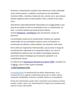 El término "contaminación acústica" hace referencia al ruido (entendido
como sonido excesivo y molesto), provocado por las actividades
humanas (tráfico, industrias, locales de ocio, aviones, etc.), que produce
efectos negativos sobre la salud auditiva, física y mental de los seres
vivos.
Este término está estrechamente relacionado con el ruido debido a que
esta se da cuando el ruido es considerado como un contaminante, es
decir, un sonido molesto que puede producir efectos
nocivos fisiológicos y psicológicos para una persona o grupo de
personas.
Las principales causas de la contaminación acústica son aquellas
relacionadas con las actividades humanas como el transporte, la
construcción de edificios y obras públicas, las industrias, entre otras.
Se ha dicho por organismos internacionales, que se corre el riesgo de
una disminución importante en la capacidad auditiva, así como la
posibilidad de trastornos que van desde lo psicológico (paranoia,
perversión) hasta lo fisiológico por la excesiva exposición a la
contaminación sónica.
Un informe de la Organización Mundial de la Salud (OMS), considera los
70 dB (a), como el límite superior deseable.
CONTAMINACION
La contaminación es bastante fácil de definir. Básicamente, es la
introducción de un agente contaminante dentro de un medio natural,
causando inestabilidad, desorden y también daños en el ecosistema.
El tipo de contaminante puede variar, incluyendo una sustancia química,
energía, sonido, calor o luz. Generalmente el origen de la contaminación
está en la mano del hombre.
 