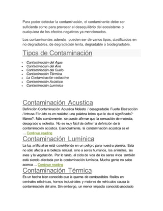 Para poder detectar la contaminación, el contaminante debe ser
suficiente como para provocar el desequilibrio del ecosistema o
cualquiera de los efectos negativos ya mencionados.
Los contaminantes además pueden ser de varios tipos, clasificados en
no degradables, de degradación lenta, degradable o biodegradable.
Tipos de Contaminación
 Contaminación del Agua
 Contaminación del Aire
 Contaminación del Suelo
 Contaminación Térmica
 La Contaminación radiactiva
 Contaminación Acústica
 Contaminación Lumínica
Contaminación Acustica
Definición Contaminación Acustica Molesto / desagradable Fuerte Distracción
/ Intrusa El ruido es en realidad una palabra latina que le da el significado?
Mareo?. Más comúnmente, se puede afirmar que la sensación de molestia,
desagrado o molestia. No es muy fácil de definir la definición de la
contaminación acústica. Esencialmente, la contaminación acústica es el
… Continue reading
Contaminación Lumínica
La luz artificial se está convirtiendo en un peligro para nuestra planeta. Esta
no sólo afecta a la belleza natural, sino a seres humanos, los animales, las
aves y la vegetación. Por lo tanto, el ciclo de vida de los seres vivos también
está siendo afectada por la contaminación lumínica. Mucha gente no sabe
acerca … Continue reading
Contaminación Térmica
Es un hecho bien conocido que la quema de combustibles fósiles en
centrales eléctricas, hornos industriales y motores de vehículos causa la
contaminación del aire. Sin embargo, un menor impacto conocido asociado
 