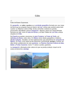 Cabo
Cabo de Buena Esperanza.
En geografía, un cabo o punta es un accidente geográfico formado por una masa
de tierra que se proyecta hacia el interior del mar; recibe este nombre sobre todo
cuando su influencia sobre el flujo de las corrientes costeras es grande,
provocando dificultades para la navegación. Algunos cabos son especialmente
famosos por ello, como el cabo de Hornos y el cabo Tablas de Los Vilos, ambos
situados en Chile.
De España se pueden mencionar el cabo Finisterre, la Punta de Tarifa y el
deEstaca de Bares, entre otros. En México tiene interés geográfico e histórico
elCabo Catoche, vinculado con las exploraciones que precedieron la conquista de
México. En Perú, a los cabos se les denomina comúnmente puntas y muchos de
ellos tienen poblaciones de aves guaneras. La Reserva Nacional Sistema de Islas,
Islotes y Puntas Guaneras reúne 11 cabos o puntas guaneras.
La navegación efectuada entre cabos sin que se pierda contacto visual con la
costa se denomina cabotaje
 