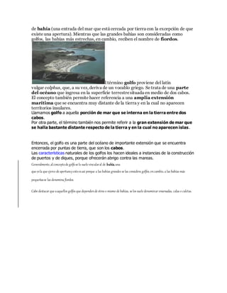 de bahía (una entrada del mar que está cercada por tierra con la excepción de que
existe una apertura). Mientras que las grandes bahías son consideradas como
golfos, las bahías más estrechas, en cambio, reciben el nombre de fiordos.
l término golfo proviene del latín
vulgar colphus, que, a su vez, deriva de un vocablo griego. Se trata de una parte
del océano que ingresa en la superficie terrestresituada en medio de dos cabos.
El concepto también permite hacer referencia a una amplia extensión
marítima que se encuentra muy distante de la tierra y en la cual no aparecen
territorios insulares.
Llamamos golfo a aquella porción de mar que se interna en la tierra entre dos
cabos.
Por otra parte, el término también nos permite referir a la gran extensión de mar que
se halla bastante distante respecto de la tierra y en la cual no aparecen islas.
Entonces, el golfo es una parte del océano de importante extensión que se encuentra
encerrada por puntas de tierra, que son los cabos.
Las características naturales de los golfos los hacen ideales a instancias de la construcción
de puertos y de diques, porque ofrecerán abrigo contra las mareas.
Generalmente,alconceptode golfose lo suele vincularal de bahía,una
que esla que ejerce de aperturayestoesasí porque a las bahías grandes se las considera golfos, encambio, a las bahías más
pequeñasse las denomina fiordos.
Cabe destacar que aaquellos golfos que dependende otros o mismo de bahías, se los suele denominar ensenadas, calas o caletas.
 