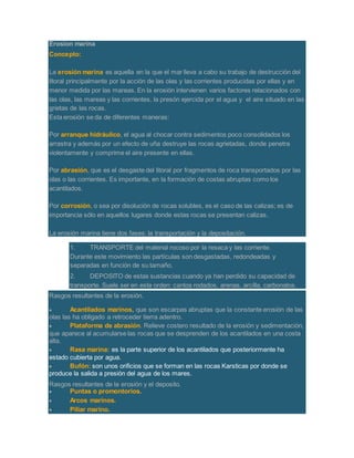 Erosion marina
Concepto:
La erosión marina es aquella en la que el mar lleva a cabo su trabajo de destrucción del
litoral principalmente por la acción de las olas y las corrientes producidas por ellas y en
menor medida por las mareas. En la erosión intervienen varios factores relacionados con
las olas, las mareas y las corrientes, la presón ejercida por el agua y el aire situado en las
grietas de las rocas.
Esta erosión se da de diferentes maneras:
Por arranque hidráulico, el agua al chocar contra sedimentos poco consolidados los
arrastra y además por un efecto de uña destruye las rocas agrietadas, donde penetra
violentamente y comprime el aire presente en ellas.
Por abrasión, que es el desgaste del litoral por fragmentos de roca transportados por las
olas o las corrientes. Es importante, en la formación de costas abruptas como los
acantilados.
Por corrosión, o sea por disolución de rocas solubles, es el caso de las calizas; es de
importancia sólo en aquellos lugares donde estas rocas se presentan calizas.
La erosión marina tiene dos fases: la transportación y la depositación.
1. TRANSPORTE del material rocoso por la resaca y las corriente.
Durante este movimiento las partículas son desgastadas, redondeadas y
separadas en función de su tamaño.
2. DEPOSITO de estas sustancias cuando ya han perdido su capacidad de
transporte. Suele ser en este orden: cantos rodados, arenas, arcilla, carbonatos.
Rasgos resultantes de la erosión.
 Acantilados marinos, que son escarpas abruptas que la constante erosión de las
olas las ha obligado a retroceder tierra adentro.
 Plataforma de abrasión. Relieve costero resultado de la erosión y sedimentación,
que aparece al acumularse las rocas que se desprenden de los acantilados en una costa
alta.
 Rasa marina: es la parte superior de los acantilados que posteriormente ha
estado cubierta por agua.
 Bufón: son unos orificios que se forman en las rocas Karsticas por donde se
produce la salida a presión del agua de los mares.
Rasgos resultantes de la erosión y el deposito.
 Puntas o promontorios.
 Arcos marinos.
 Piliar marino.
 