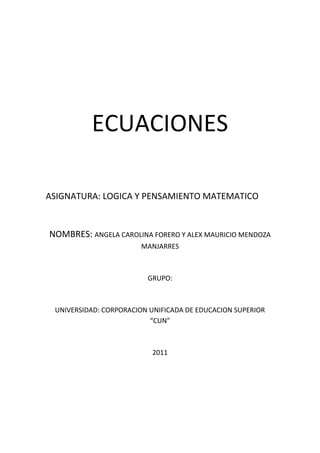 ECUACIONES<br />ASIGNATURA: LOGICA Y PENSAMIENTO MATEMATICO<br />NOMBRES: ANGELA CAROLINA FORERO Y ALEX MAURICIO MENDOZA MANJARRES<br />GRUPO:<br />UNIVERSIDAD: CORPORACION UNIFICADA DE EDUCACION SUPERIOR “CUN”<br />2011<br />Una ecuación es una igualdad entre dos expresiones algebraicas, denominadas miembros, en las que aparecen valores conocidos o datos, y desconocidos o incógnitas relacionados mediante operaciones matemáticas. Los valores conocidos pueden ser números, coeficientes o constantes; y también variables cuya magnitud se haya establecido como resultado de otras operaciones. Las incógnitas, representadas generalmente por letras, constituyen los valores que se pretende hallar. Por ejemplo, en la ecuación:<br />La letra x representa la incógnita, mientras que el coeficiente 3 y los números 1 y 9 son constantes conocidas. Resolver una ecuación es encontrar los valores de las incógnitas que la satisfacen, y se llama solución de una ecuación a cualquier valor de dichas variables que cumpla la igualdad planteada. Para el caso dado, la solución es:<br />Todo problema matemático puede expresarse en forma de una o más ecuaciones. Sin embargo no todas las ecuaciones tienen solución, ya que es posible que no exista ningún valor de la incógnita que haga cierta una igualdad dada. También puede ocurrir que haya varios o incluso infinitos conjuntos de valores que la satisfagan.<br />En el caso de que todo valor posible de la incógnita haga cumplir la igualdad, la expresión se llama identidad. Si en lugar de una igualdad se trata de una desigualdad entre dos expresiones matemáticas, se denominará inecuación. <br /> Ecuación de primer grado<br />Se dice que una ecuación es de primer grado cuando la variable (x) no está elevada a ninguna potencia, es decir, su exponente es 1.<br />Una ecuación de primer grado tiene la forma canónica:<br />Con a diferente de cero.<br />Su solución es la más sencilla: <br />Resolución de ecuaciones de primer grado<br />Dada la ecuación:<br />1- Transposición:<br />Primero, se agrupan los monomios que poseen la variable x en uno de los miembros de la ecuación; normalmente, en el izquierdo. Podemos hacerlo teniendo en cuenta que:<br />Si sumamos (o restamos) un mismo monomio (o número) en los dos miembros, la igualdad no varía.<br />Se suele decir: si el número está sumando (Ej: +9), pasa al otro lado restando (-9); y si el número está restando (Ej: -6), pasa al otro lado sumando (+6)<br />La ecuación quedará así:<br />Como puede verse, todos los términos que poseen la variable x han quedado en el primer miembro (a la izquierda del signo igual), y los que no la poseen, por ser sólo constantes numéricas, han quedado en el segundo miembro (a la derecha).<br />2- Simplificación:<br />El siguiente paso es convertir la ecuación en otra equivalente más simple y corta.<br />Realizamos la simplificación del primer miembro: <br />Y simplificamos el segundo miembro: <br />La ecuación simplificada será:<br />3- Despejar:<br />Ahora es cuando llegamos al objetivo final: que la variable quede en un término de la igualdad.<br />Si multiplicamos por un mismo monomio (o número) en los dos miembros, la igualdad no varía.<br />Si el número está multiplicando (Ej: ·2), pasa al otro lado dividiendo (en forma fraccionaria) (n/2) (el número pasará sin cambiar su signo).<br />Si dividimos entre un mismo monomio (o número) en los dos miembros, la igualdad no varía.<br />Si el número está dividiendo (expresado en forma fraccionaria) (Ej: n/5), pasa al otro lado multiplicando (·5) (el número pasará sin cambiar su signo).<br />Coloquialmente: en la ecuación, debemos pasar el número 95 al otro lado y, como está multiplicando, pasa dividiendo (sin cambiar de signo):<br />Se comprueba que el ejercicio está teóricamente resuelto, ya que tenemos una igualdad en la que x equivale al número 525/95. Sin embargo, debemos simplificar.<br />Resolvemos la fracción (numerador dividido entre denominador) en caso de que el resultado diera exacto; si diera decimal, simplificamos la fracción y ése es el resultado.<br />En la ecuación, vemos que el resultado de la fracción es decimal (525:95 = 5,5263157894737)<br />Por tanto, simplificando, la solución es:<br />Aplicaciones de las Ecuaciones de Primer Grado<br />Ejemplo 1:<br />El número de canicas que tengo más tres es igual al doble de las canicas que tengo menos dos. ¿Cuántas canicas tengo? <br />El primer paso para resolver este problema es expresar el enunciado como una expresión algebraica:<br />Se podría leer así: El número de canicas que tengo más tres que me dan es igual al doble de mis canicas quitándome dos. El enunciado está expresado, pero no podemos ver claramente cuál es el valor de x; para ello se sigue este procedimiento:<br />Primero se pasan todos los términos que dependen de x al primer miembro y los términos independientes al segundo. Para ello tenemos en cuenta que cualquier término que se cambia de miembro cambia también de signo. Así obtenemos:<br />Que, simplificado, resulta:<br />Esta expresión nos lleva a una regla muy importante del álgebra, que dice que si modificamos igualmente ambos miembros de una ecuación, el resultado es el mismo. Esto significa que podemos sumar, restar, multiplicar, dividir, elevar y radicar los dos miembros de la ecuación por el mismo número, sin que ésta sufra cambios. En este caso, si multiplicamos ambos miembros por -1 obtendremos:<br />X=5<br />Ejemplo 2:<br />Pague $87 por un libro, un traje y un sombrero. El sombrero costó $5 más que el libro y $20 menos que el traje. ¿Cuánto pagué por cada artículo?<br />Solución:<br />Sea x=precio del sombrero<br />Entonces:<br />X-5=precio del libro<br />X+20=precio del traje<br />Por lo tanto:<br />(x)+(x-5)+(x+20)=87<br />3x+20-5=87<br />3x=87+5-20<br />3x=72<br />X=72/3<br />X=24<br />Entonces los precios fueron:<br />Sombrero= $24<br />Libro=24-5= $19<br />Traje=24+20= $44<br />Ejemplo 3:<br />La suma de tres números enteros consecutivos es 156. Hallar los números.<br />Solución:<br />Sean<br />x=número menor <br />X+1= número intermedio<br />X+2=número mayor<br />Entonces:<br />(x)+(x+1)+(x+2)=156<br />3x+3=156<br />3x=156-3<br />3x=153<br />X=153/3<br />X=51<br />Por lo tanto los números son:<br />51,52y53<br />Ejemplo 4:<br />La suma de dos números es 106 y el mayor excede al menor en 8. Hallar ambos<br />Solución:<br />Sea x= numero menor, entonces:<br />X+8=numero mayor, por lo tanto:<br />(x)+(x+8)=106<br />2x+8=106<br />2x=106-8<br />2x=98<br />X=98/2<br />X=49 entonces:<br />Numero menor=49<br />Numero mayor=57<br />Ejemplo 5:<br />Repartir 310 dólares entre tres personas de modo que la segunda reciba 20 menos que la primera y 40 más que la tercera. <br />Solución:<br />Sea x=dinero que recibe la segunda persona, entonces:<br />X+20=dinero que recibe la primera persona<br />X-40=dinero que recibe la tercera persona<br />Por lo tanto:<br />(x)+(x+20)+(x-40)=310<br />3x+20-40=310<br />3x=310+40-20<br />3x=330<br />X=330/3<br />X=110<br />Por lo tanto las tres personas reciben respectivamente:<br />130,110 y 70<br />Ejemplo 6:<br />La suma de tres números es 72. El segundo es 1/5<br />Del tercero y el primero excede al tercero en 6. Hallar<br />Dichos números. <br />Solución:<br />Sea <br />x=tercer numero, entonces:<br />X/5=segundo numero<br />X+6=primer numero<br />Por lo tanto:<br />(x)+(x/5)+(x+6)=72<br />5x5+x5+5x+65=72<br />5x+x+5(x+6)=5(72)<br />5x+x+5x+30=360<br />11x=360-30<br />11x=330<br />X=330/11<br />X=30<br />Por lo tanto los números son respectivamente:<br />36,6 y 30<br /> Ecuación de segundo grado<br />-99060-1575435<br />Los puntos comunes de una parábola con el eje X (recta y=o), si los hubiese, son las soluciones reales de la ecuación cuadrática.<br />Una ecuación de segundo grado, ecuación cuadrática es una ecuación polinómica donde el mayor exponente es igual a dos. Normalmente, la expresión se refiere al caso en que sólo aparece una incógnita y que se expresa en la forma canónica:<br />Donde a es el coeficiente cuadrático o de segundo grado y es siempre distinto de 0, b el coeficiente lineal o de primer grado y c es el término independiente.<br />Expresada del modo más general, una ecuación cuadrática en es de la forma:<br />Con n un número natural y a distinto de cero. El caso particular de esta ecuación donde n = 2 se conoce como ecuación bicuadrática.<br />La ecuación cuadrática es de gran importancia en diversos campos, ya que junto con las, ecuaciones lineales permiten modelar un gran número de relaciones y leyes.<br />Clasificación<br />Todas las ecuaciones de segundo grado tienen dos soluciones (una a veces, que se repite con la otra). Para la resolución de ecuaciones de segundo grado tenemos que distinguir entre tres tipos distintos de ecuaciones:<br />1.- Completa: Tiene la forma canónica:<br />Donde los tres coeficientes a, b y c son distintos de cero.<br />Esta ecuación admite tres posibilidades para las soluciones: dos números reales y diferentes, dos números reales e iguales (un número real doble), o dos números complejos conjugados, dependiendo del valor que tome el discriminante<br />Ya sea positivo, cero o negativo, respectivamente.<br />Se resuelven por factorización, por el método de completar el cuadrado o por fórmula general. La fórmula general se deduce más adelante.<br />2.- Incompleta pura: Es de la forma:<br />Donde los valores de a y de c son distintos de cero. Se resuelve despejando x con operaciones inversas y su solución son dos raíces reales que difieren en el signo si los valores de a y c tienen signo contrario o bien dos números imaginarios puros que difieren en el signo si los valores de a y c tienen el mismo signo. Una ecuación cuadrática incompleta de la forma: <br />Este tipo de ecuaciones son las más sencillas de resolver, ya que se resuelven igual que las de primer grado. Tengamos por ejemplo:<br />Pasamos -16 al segundo miembro<br />Ahora pasamos el exponente al segundo miembro, haciendo la operación opuesta; en este caso, raíz cuadrada<br />3.- Incompleta mixta: Es de la forma:<br />Donde los valores de a y de b son distintos de cero. Se resuelve por factorización de x y siempre tiene la solución trivial x1 = 0. No tiene solución en números imaginarios.<br />Ejemplo:<br />En este tipo de ecuaciones, lo primero que hacemos es declarar x como factor común de ambas expresiones:<br />Esta expresión es una multiplicación cuyo resultado es 0; por lo tanto, uno de los factores tiene que ser igual a 0. Así que, o el primer factor (x) es igual a cero (ésta es la primera solución), o:<br />Por lo tanto, las dos soluciones válidas para esta ecuación son 0 y -3.<br />Solución general de la ecuación de segundo grado<br />La ecuación completa de segundo grado tiene siempre dos soluciones, no necesariamente distintas, llamadas raíces, que pueden ser reales o complejas, dadas por la fórmula general:<br />,<br />Donde el símbolo quot;
±quot;
 indica que los dos valores<br />y<br />Son soluciones. Es interesante observar que esta fórmula tiene las seis operaciones racionales del álgebra elemental.<br />Si observamos el discriminante (la expresión dentro de la raíz cuadrada):<br />Podremos saber el número y naturaleza de las soluciones:<br />Dos soluciones reales y diferentes si el discriminante es positivo (la parábola cruza dos veces el eje x);<br />Una solución real doble, dicho de otro modo, de multiplicidad dos, si el discriminante es cero (la parábola sólo toca en un punto al eje x);<br />Dos números complejos conjugados si el discriminante es negativo (la parábola y el eje x no se cruzan).<br />Deducción de la fórmula general<br />Relacionando la ecuación de segundo grado con un polinomio de segundo grado y las raíces del mismo (a su vez raíces de una función cuadrática), podemos resolver la ecuación algebraicamente y obtener la fórmula de dicha ecuación.<br />Sea dada la ecuación:<br />Donde para garantizar que sea realmente una ecuación polinómica de segundo grado.<br />Como a es distinto de cero, podemos dividir entre a cada término de la ecuación:<br />Restamos el valor del término independiente en ambos miembros de la igualdad:<br />Para completar el trinomio cuadrado perfecto (TCP), o más brevemente, para completar el cuadrado en el miembro izquierdo, se suma el cuadrado de la mitad del coeficiente lineal, por lo que sumamos en ambos miembros de la ecuación:<br />Factorizamos  el TCP del lado izquierdo y hacemos la operación indicada del derecho:<br />Hacemos la operación con fracciones en el miembro derecho:<br />Extraemos raíz cuadrada en ambos miembros:<br />Separamos las raíces de la fracción del lado derecho:<br />Simplificamos el radical del denominador del miembro derecho:<br />Despejamos la incógnita que buscamos:<br />Combinamos las fracciones con el mismo denominador del lado derecho y obtenemos la fórmula general:<br />Ejemplo:<br />Si tenemos la ecuación cuadrática: <br />Utilizamos la fórmula general:<br />Si sustituimos las letras por los números, siendo:<br />a = 1<br />b = 5<br />c = 6<br />Tendremos:<br /> <br />x1=-2<br />x2=-3<br />Método II<br />(Por factorización)<br />También podemos resolver ecuaciones cuadráticas del siguiente modo:<br />Si hallamos dos números que sumados resultan igual a b, y multiplicados son igual a c, la expresión:<br />Es equivalente a:<br />Siendo m y n los dos valores (o raíces) de la expresión.<br />En el ejemplo anterior, m = -2 y n = -3, puesto que: 2 + 3 = 5 y 2 x 3 = 6.<br />Luego, la igualdad:<br />Es equivalente a:<br />x+2=0   ->  x=-2                   x+3=0  ->  x=-3<br />APLICACIONES DE LA ECUACIÓN DE SEGUNDO GRADO<br />Problema 1. <br />Calcular la hipotenusa de un triángulo rectángulo, sabiendo que las medidas de sus lados son tres números consecutivos <br />Solución: Se puede realizar el siguiente dibujo del problema, teniendo en cuenta que la hipotenusa es el lado mayor y llamando quot;
xquot;
 al menor de los catetos. <br />Teniendo en cuenta el teorema de Pitágoras, se cumple: <br />(x+2)2 = (x+ 1)2 + x2. <br />Operando: x2 + 4x + 4 = x 2 + 2x + 1+ x2. <br />Agrupando todos los términos en el segundo miembro y simplificando: <br />x2 - 2x - 3=0<br />(x-3)(x+1)=0<br />x-3=0         x+1=0<br />x=3            x=-1<br />x =-1 hay que rechazarla porque un lado no puede tener una medida negativa, luego nos queda: x=3<br />Hipotenusa: x + 2 = 5  <br />Cateto mayor: x + 1 = 4  <br />Cateto menor: x = 3. <br /> Problema 2:<br /> Hallar dos números pares consecutivos cuyo producto sea 168. <br />Solución: <br />  <br />Cualquier número par puede expresarse en la forma   2x. <br />  <br />Sea pues   2x   un número par. El par consecutivo de  2x  es  2x + 2. <br />  <br />El producto de los dos números es 168:   2x (2x + 2) = 168.  Se plantea así una ecuación de segundo grado que hay que resolver. <br />  <br />2x (2x + 2) = 168  <br /> <br />4x2 + 4x - 168 = 0. <br />  <br />Dividiendo toda la ecuación entre 4, resulta   x2 + x - 42 = 0. <br />x=-b±b2-4ac2a            x=-1±12-41-4221            x=-1±1692      x=-1±132 <br />x1==-1+132       x=6       x2=-1-132     x=-7<br /> Si  x = 6,  2x + 2 = 12 + 2 = 14 <br />  <br />Una solución es 12 y 14. <br />  <br />Si  x = -7,  2x + 2 = -14 + 2 = -12 <br />  <br />Dos números pares consecutivos cuyo producto es 168 son  -14 y -12. <br />  <br />El problema tiene dos soluciones: 12 y 14; -12 y -14. <br /> Problema 3:<br /> Calcular dos números cuya suma sea 39 y cuyo producto sea 380. <br />    Solución: <br />  <br />Si  x  es uno de los números, el otro será  39 - x,  puesto que entre las dos han de sumar 39. <br />  <br />El producto de los dos números es 380: <br />  <br /> X (39 - x) = 380 <br /> 39x-x2=380      x2-39x+380=0 <br />  <br />(X-20)(X-19)=0<br />      <br />X-20=0  -> x=20      x-19=0 -> x=19<br />    Si un número es 20, el otro será 39 - 20 = 19. <br /> <br />Si un número es 19, el otro será 39 - 19 = 20. <br />  <br />    Problema 4: <br />Si se aumenta en  4 cm  el lado de un cuadrado, su área aumenta en  104 cm2.  Calcular el área y perímetro del cuadrado inicial. <br />  <br />Solución: <br />  <br />Sea  L   el lado del cuadrado. <br />El área será  A = L 2. <br />  <br />Si se aumenta en 4 cm el lado del cuadrado será  L  + 4 <br />y su área será   A= (L  + 4)2. <br />  <br />Al hacer la transformación, el área aumenta en 104 cm2, es decir: <br />L 2 + 104 = (L  + 4)2 <br />  <br />Se resuelve la ecuación   L 2 + 104 = L 2 + 8L+16<br />L2-L2+104-16=8L<br />  <br />Simplificando  L 2  resulta una ecuación de primer grado: <br />8L=88 -> L=11<br />  <br />El área del cuadrado inicial es  A= L 2 = 112 = 121 cm2 <br />  <br />El perímetro del cuadrado inicial es  P = 4 L  = 4 (11 cm) = 44 cm<br />Problema 5: <br />La edad de un padre es el cuadrado de la de su hijo. Dentro de 24 años la edad del padre será el doble de la del hijo. ¿Cuántos años tiene ahora cada uno?<br />SOLUCION:<br />Sea x la edad actual del hijo, entonces la edad actual del padre es x2, dentro de 24 años las edades respectivas serán:<br />X+24  y  x2+24<br />Y además de acuerdo con el enunciado del problema tenemos que:<br />x2+24=2(x+24)<br />Entonces:<br />x2+24=2x+48<br />x2-2x-24=0<br />(x-6)(x+4)=0<br />x-6=0  -> x=6                x+4=0  ->x =-4<br />La respuesta correcta es x=6, porque la edad no puede ser negativa, por lo tanto las edades actuales son:<br />Hijo = 6      Padre =36<br />BIBLIOGRAFIA<br />Paginas de internet:<br />http://descartes.cnice.mec.es/materiales_didacticos/ecuaciones_primer_grado/ecua_def.htm<br />http://www.definicionabc.com/general/ecuacion.php<br />http://www.mitecnologico.com/Main/DefinicionSistemasEcuacionesLineales<br />Algebra de Baldor<br />