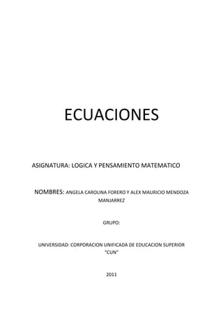 ECUACIONES<br />ASIGNATURA: LOGICA Y PENSAMIENTO MATEMATICO<br />NOMBRES: ANGELA CAROLINA FORERO Y ALEX MAURICIO MENDOZA MANJARREZ<br />GRUPO:<br />UNIVERSIDAD: CORPORACION UNIFICADA DE EDUCACION SUPERIOR “CUN”<br />2011<br />Una ecuación es una igualdad entre dos expresiones algebraicas, denominadas miembros, en las que aparecen valores conocidos o datos, y desconocidos o incógnitas relacionados mediante operaciones matemáticas. Los valores conocidos pueden ser números, coeficientes o constantes; y también variables cuya magnitud se haya establecido como resultado de otras operaciones. Las incógnitas, representadas generalmente por letras, constituyen los valores que se pretende hallar. Por ejemplo, en la ecuación:<br />La letra x representa la incógnita, mientras que el coeficiente 3 y los números 1 y 9 son constantes conocidas. Resolver una ecuación es encontrar los valores de las incógnitas que la satisfacen, y se llama solución de una ecuación a cualquier valor de dichas variables que cumpla la igualdad planteada. Para el caso dado, la solución es:<br />Todo problema matemático puede expresarse en forma de una o más ecuaciones. Sin embargo no todas las ecuaciones tienen solución, ya que es posible que no exista ningún valor de la incógnita que haga cierta una igualdad dada. También puede ocurrir que haya varios o incluso infinitos conjuntos de valores que la satisfagan.<br />En el caso de que todo valor posible de la incógnita haga cumplir la igualdad, la expresión se llama identidad. Si en lugar de una igualdad se trata de una desigualdad entre dos expresiones matemáticas, se denominará inecuación. <br /> Ecuación de primer grado<br />Se dice que una ecuación es de primer grado cuando la variable (x) no está elevada a ninguna potencia, es decir, su exponente es 1.<br />Una ecuación de primer grado tiene la forma canónica:<br />Con a diferente de cero.<br />Su solución es la más sencilla: <br />Resolución de ecuaciones de primer grado<br />Dada la ecuación:<br />1- Transposición:<br />Primero, se agrupan los monomios que poseen la variable x en uno de los miembros de la ecuación; normalmente, en el izquierdo. Podemos hacerlo teniendo en cuenta que:<br />Si sumamos (o restamos) un mismo monomio (o número) en los dos miembros, la igualdad no varía.<br />Se suele decir: si el número está sumando (Ej: +9), pasa al otro lado restando (-9); y si el número está restando (Ej: -6), pasa al otro lado sumando (+6)<br />La ecuación quedará así:<br />Como puede verse, todos los términos que poseen la variable x han quedado en el primer miembro (a la izquierda del signo igual), y los que no la poseen, por ser sólo constantes numéricas, han quedado en el segundo miembro (a la derecha).<br />2- Simplificación:<br />El siguiente paso es convertir la ecuación en otra equivalente más simple y corta.<br />Realizamos la simplificación del primer miembro: <br />Y simplificamos el segundo miembro: <br />La ecuación simplificada será:<br />3- Despejar:<br />Ahora es cuando llegamos al objetivo final: que la variable quede en un término de la igualdad.<br />Si multiplicamos por un mismo monomio (o número) en los dos miembros, la igualdad no varía.<br />Si el número está multiplicando (Ej: ·2), pasa al otro lado dividiendo (en forma fraccionaria) (n/2) (el número pasará sin cambiar su signo).<br />Si dividimos entre un mismo monomio (o número) en los dos miembros, la igualdad no varía.<br />Si el número está dividiendo (expresado en forma fraccionaria) (Ej: n/5), pasa al otro lado multiplicando (·5) (el número pasará sin cambiar su signo).<br />Coloquialmente: en la ecuación, debemos pasar el número 95 al otro lado y, como está multiplicando, pasa dividiendo (sin cambiar de signo):<br />Se comprueba que el ejercicio está teóricamente resuelto, ya que tenemos una igualdad en la que x equivale al número 525/95. Sin embargo, debemos simplificar.<br />Resolvemos la fracción (numerador dividido entre denominador) en caso de que el resultado diera exacto; si diera decimal, simplificamos la fracción y ése es el resultado.<br />En la ecuación, vemos que el resultado de la fracción es decimal (525:95 = 5,5263157894737)<br />Por tanto, simplificando, la solución es:<br />Aplicaciones de las Ecuaciones de Primer Grado<br />Ejemplo 1:<br />El número de canicas que tengo más tres es igual al doble de las canicas que tengo menos dos. ¿Cuántas canicas tengo? <br />El primer paso para resolver este problema es expresar el enunciado como una expresión algebraica:<br />Se podría leer así: El número de canicas que tengo más tres que me dan es igual al doble de mis canicas quitándome dos. El enunciado está expresado, pero no podemos ver claramente cuál es el valor de x; para ello se sigue este procedimiento:<br />Primero se pasan todos los términos que dependen de x al primer miembro y los términos independientes al segundo. Para ello tenemos en cuenta que cualquier término que se cambia de miembro cambia también de signo. Así obtenemos:<br />Que, simplificado, resulta:<br />Esta expresión nos lleva a una regla muy importante del álgebra, que dice que si modificamos igualmente ambos miembros de una ecuación, el resultado es el mismo. Esto significa que podemos sumar, restar, multiplicar, dividir, elevar y radicar los dos miembros de la ecuación por el mismo número, sin que ésta sufra cambios. En este caso, si multiplicamos ambos miembros por -1 obtendremos:<br />X=5<br />Ejemplo 2:<br />Pague $87 por un libro, un traje y un sombrero. El sombrero costó $5 más que el libro y $20 menos que el traje. ¿Cuánto pagué por cada artículo?<br />Solución:<br />Sea x=precio del sombrero<br />Entonces:<br />X-5=precio del libro<br />X+20=precio del traje<br />Por lo tanto:<br />(x)+(x-5)+(x+20)=87<br />3x+20-5=87<br />3x=87+5-20<br />3x=72<br />X=72/3<br />X=24<br />Entonces los precios fueron:<br />Sombrero= $24<br />Libro=24-5= $19<br />Traje=24+20= $44<br />Ejemplo 3:<br />La suma de tres números enteros consecutivos es 156. Hallar los números.<br />Solución:<br />Sean<br />x=número menor <br />X+1= número intermedio<br />X+2=número mayor<br />Entonces:<br />(x)+(x+1)+(x+2)=156<br />3x+3=156<br />3x=156-3<br />3x=153<br />X=153/3<br />X=51<br />Por lo tanto los números son:<br />51,52y53<br />Ejemplo 4:<br />La suma de dos números es 106 y el mayor excede al menor en 8. Hallar ambos<br />Solución:<br />Sea x= numero menor, entonces:<br />X+8=numero mayor, por lo tanto:<br />(x)+(x+8)=106<br />2x+8=106<br />2x=106-8<br />2x=98<br />X=98/2<br />X=49 entonces:<br />Numero menor=49<br />Numero mayor=57<br />Ejemplo 5:<br />Repartir 310 dólares entre tres personas de modo que la segunda reciba 20 menos que la primera y 40 más que la tercera. <br />Solución:<br />Sea x=dinero que recibe la segunda persona, entonces:<br />X+20=dinero que recibe la primera persona<br />X-40=dinero que recibe la tercera persona<br />Por lo tanto:<br />(x)+(x+20)+(x-40)=310<br />3x+20-40=310<br />3x=310+40-20<br />3x=330<br />X=330/3<br />X=110<br />Por lo tanto las tres personas reciben respectivamente:<br />130,110 y 70<br />Ejemplo 6:<br />La suma de tres números es 72. El segundo es 1/5<br />Del tercero y el primero excede al tercero en 6. Hallar<br />Dichos números. <br />Solución:<br />Sea <br />x=tercer numero, entonces:<br />X/5=segundo numero<br />X+6=primer numero<br />Por lo tanto:<br />(x)+(x/5)+(x+6)=72<br />5x5+x5+5x+65=72<br />5x+x+5(x+6)=5(72)<br />5x+x+5x+30=360<br />11x=360-30<br />11x=330<br />X=330/11<br />X=30<br />Por lo tanto los números son respectivamente:<br />36,6 y 30<br /> Ecuación de segundo grado<br />-99060-1575435<br />Los puntos comunes de una parábola con el eje X (recta y=o), si los hubiese, son las soluciones reales de la ecuación cuadrática.<br />Una ecuación de segundo grado, ecuación cuadrática es una ecuación polinómica donde el mayor exponente es igual a dos. Normalmente, la expresión se refiere al caso en que sólo aparece una incógnita y que se expresa en la forma canónica:<br />Donde a es el coeficiente cuadrático o de segundo grado y es siempre distinto de 0, b el coeficiente lineal o de primer grado y c es el término independiente.<br />Expresada del modo más general, una ecuación cuadrática en es de la forma:<br />Con n un número natural y a distinto de cero. El caso particular de esta ecuación donde n = 2 se conoce como ecuación bicuadrática.<br />La ecuación cuadrática es de gran importancia en diversos campos, ya que junto con las, ecuaciones lineales permiten modelar un gran número de relaciones y leyes.<br />Clasificación<br />Todas las ecuaciones de segundo grado tienen dos soluciones (una a veces, que se repite con la otra). Para la resolución de ecuaciones de segundo grado tenemos que distinguir entre tres tipos distintos de ecuaciones:<br />1.- Completa: Tiene la forma canónica:<br />Donde los tres coeficientes a, b y c son distintos de cero.<br />Esta ecuación admite tres posibilidades para las soluciones: dos números reales y diferentes, dos números reales e iguales (un número real doble), o dos números complejos conjugados, dependiendo del valor que tome el discriminante<br />Ya sea positivo, cero o negativo, respectivamente.<br />Se resuelven por factorización, por el método de completar el cuadrado o por fórmula general. La fórmula general se deduce más adelante.<br />2.- Incompleta pura: Es de la forma:<br />Donde los valores de a y de c son distintos de cero. Se resuelve despejando x con operaciones inversas y su solución son dos raíces reales que difieren en el signo si los valores de a y c tienen signo contrario o bien dos números imaginarios puros que difieren en el signo si los valores de a y c tienen el mismo signo. Una ecuación cuadrática incompleta de la forma: <br />Este tipo de ecuaciones son las más sencillas de resolver, ya que se resuelven igual que las de primer grado. Tengamos por ejemplo:<br />Pasamos -16 al segundo miembro<br />Ahora pasamos el exponente al segundo miembro, haciendo la operación opuesta; en este caso, raíz cuadrada<br />3.- Incompleta mixta: Es de la forma:<br />Donde los valores de a y de b son distintos de cero. Se resuelve por factorización de x y siempre tiene la solución trivial x1 = 0. No tiene solución en números imaginarios.<br />Ejemplo:<br />En este tipo de ecuaciones, lo primero que hacemos es declarar x como factor común de ambas expresiones:<br />Esta expresión es una multiplicación cuyo resultado es 0; por lo tanto, uno de los factores tiene que ser igual a 0. Así que, o el primer factor (x) es igual a cero (ésta es la primera solución), o:<br />Por lo tanto, las dos soluciones válidas para esta ecuación son 0 y -3.<br />Solución general de la ecuación de segundo grado<br />La ecuación completa de segundo grado tiene siempre dos soluciones, no necesariamente distintas, llamadas raíces, que pueden ser reales o complejas, dadas por la fórmula general:<br />,<br />Donde el símbolo quot;
±quot;
 indica que los dos valores<br />y<br />Son soluciones. Es interesante observar que esta fórmula tiene las seis operaciones racionales del álgebra elemental.<br />Si observamos el discriminante (la expresión dentro de la raíz cuadrada):<br />Podremos saber el número y naturaleza de las soluciones:<br />Dos soluciones reales y diferentes si el discriminante es positivo (la parábola cruza dos veces el eje x);<br />Una solución real doble, dicho de otro modo, de multiplicidad dos, si el discriminante es cero (la parábola sólo toca en un punto al eje x);<br />Dos números complejos conjugados si el discriminante es negativo (la parábola y el eje x no se cruzan).<br />Deducción de la fórmula general<br />Relacionando la ecuación de segundo grado con un polinomio de segundo grado y las raíces del mismo (a su vez raíces de una función cuadrática), podemos resolver la ecuación algebraicamente y obtener la fórmula de dicha ecuación.<br />Sea dada la ecuación:<br />Donde para garantizar que sea realmente una ecuación polinómica de segundo grado.<br />Como a es distinto de cero, podemos dividir entre a cada término de la ecuación:<br />Restamos el valor del término independiente en ambos miembros de la igualdad:<br />Para completar el trinomio cuadrado perfecto (TCP), o más brevemente, para completar el cuadrado en el miembro izquierdo, se suma el cuadrado de la mitad del coeficiente lineal, por lo que sumamos en ambos miembros de la ecuación:<br />Factorizamos  el TCP del lado izquierdo y hacemos la operación indicada del derecho:<br />Hacemos la operación con fracciones en el miembro derecho:<br />Extraemos raíz cuadrada en ambos miembros:<br />Separamos las raíces de la fracción del lado derecho:<br />Simplificamos el radical del denominador del miembro derecho:<br />Despejamos la incógnita que buscamos:<br />Combinamos las fracciones con el mismo denominador del lado derecho y obtenemos la fórmula general:<br />Ejemplo:<br />Si tenemos la ecuación cuadrática: <br />Utilizamos la fórmula general:<br />Si sustituimos las letras por los números, siendo:<br />a = 1<br />b = 5<br />c = 6<br />Tendremos:<br /> <br />x1=-2<br />x2=-3<br />Método II<br />(Por factorización)<br />También podemos resolver ecuaciones cuadráticas del siguiente modo:<br />Si hallamos dos números que sumados resultan igual a b, y multiplicados son igual a c, la expresión:<br />Es equivalente a:<br />Siendo m y n los dos valores (o raíces) de la expresión.<br />En el ejemplo anterior, m = -2 y n = -3, puesto que: 2 + 3 = 5 y 2 x 3 = 6.<br />Luego, la igualdad:<br />Es equivalente a:<br />x+2=0   ->  x=-2                   x+3=0  ->  x=-3<br />APLICACIONES DE LA ECUACIÓN DE SEGUNDO GRADO<br />Problema 1. <br />Calcular la hipotenusa de un triángulo rectángulo, sabiendo que las medidas de sus lados son tres números consecutivos <br />Solución: Se puede realizar el siguiente dibujo del problema, teniendo en cuenta que la hipotenusa es el lado mayor y llamando quot;
xquot;
 al menor de los catetos. <br />Teniendo en cuenta el teorema de Pitágoras, se cumple: <br />(x+2)2 = (x+ 1)2 + x2. <br />Operando: x2 + 4x + 4 = x 2 + 2x + 1+ x2. <br />Agrupando todos los términos en el segundo miembro y simplificando: <br />x2 - 2x - 3=0<br />(x-3)(x+1)=0<br />x-3=0         x+1=0<br />x=3            x=-1<br />x =-1 hay que rechazarla porque un lado no puede tener una medida negativa, luego nos queda: x=3<br />Hipotenusa: x + 2 = 5  <br />Cateto mayor: x + 1 = 4  <br />Cateto menor: x = 3. <br /> Problema 2:<br /> Hallar dos números pares consecutivos cuyo producto sea 168. <br />Solución: <br />  <br />Cualquier número par puede expresarse en la forma   2x. <br />  <br />Sea pues   2x   un número par. El par consecutivo de  2x  es  2x + 2. <br />  <br />El producto de los dos números es 168:   2x (2x + 2) = 168.  Se plantea así una ecuación de segundo grado que hay que resolver. <br />  <br />2x (2x + 2) = 168  <br /> <br />4x2 + 4x - 168 = 0. <br />  <br />Dividiendo toda la ecuación entre 4, resulta   x2 + x - 42 = 0. <br />x=-b±b2-4ac2a            x=-1±12-41-4221            x=-1±1692      x=-1±132 <br />x1==-1+132       x=6       x2=-1-132     x=-7<br /> Si  x = 6,  2x + 2 = 12 + 2 = 14 <br />  <br />Una solución es 12 y 14. <br />  <br />Si  x = -7,  2x + 2 = -14 + 2 = -12 <br />  <br />Dos números pares consecutivos cuyo producto es 168 son  -14 y -12. <br />  <br />El problema tiene dos soluciones: 12 y 14; -12 y -14. <br /> Problema 3:<br /> Calcular dos números cuya suma sea 39 y cuyo producto sea 380. <br />    Solución: <br />  <br />Si  x  es uno de los números, el otro será  39 - x,  puesto que entre las dos han de sumar 39. <br />  <br />El producto de los dos números es 380: <br />  <br /> X (39 - x) = 380 <br /> 39x-x2=380      x2-39x+380=0 <br />  <br />(X-20)(X-19)=0<br />      <br />X-20=0  -> x=20      x-19=0 -> x=19<br />    Si un número es 20, el otro será 39 - 20 = 19. <br /> <br />Si un número es 19, el otro será 39 - 19 = 20. <br />  <br />    Problema 4: <br />Si se aumenta en  4 cm  el lado de un cuadrado, su área aumenta en  104 cm2.  Calcular el área y perímetro del cuadrado inicial. <br />  <br />Solución: <br />  <br />Sea  L   el lado del cuadrado. <br />El área será  A = L 2. <br />  <br />Si se aumenta en 4 cm el lado del cuadrado será  L  + 4 <br />y su área será   A= (L  + 4)2. <br />  <br />Al hacer la transformación, el área aumenta en 104 cm2, es decir: <br />L 2 + 104 = (L  + 4)2 <br />  <br />Se resuelve la ecuación   L 2 + 104 = L 2 + 8L+16<br />L2-L2+104-16=8L<br />  <br />Simplificando  L 2  resulta una ecuación de primer grado: <br />8L=88 -> L=11<br />  <br />El área del cuadrado inicial es  A= L 2 = 112 = 121 cm2 <br />  <br />El perímetro del cuadrado inicial es  P = 4 L  = 4 (11 cm) = 44 cm<br />Problema 5: <br />La edad de un padre es el cuadrado de la de su hijo. Dentro de 24 años la edad del padre será el doble de la del hijo. ¿Cuántos años tiene ahora cada uno?<br />SOLUCION:<br />Sea x la edad actual del hijo, entonces la edad actual del padre es x2, dentro de 24 años las edades respectivas serán:<br />X+24  y  x2+24<br />Y además de acuerdo con el enunciado del problema tenemos que:<br />x2+24=2(x+24)<br />Entonces:<br />x2+24=2x+48<br />x2-2x-24=0<br />(x-6)(x+4)=0<br />x-6=0  -> x=6                x+4=0  ->x =-4<br />La respuesta correcta es x=6, porque la edad no puede ser negativa, por lo tanto las edades actuales son:<br />Hijo = 6      Padre =36<br />