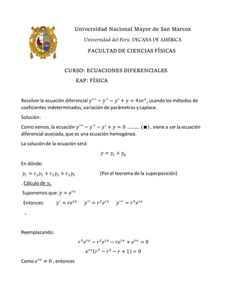 Universidad Nacional Mayor de San Marcos
Universidad del Perú, DECANA DE AMÉRICA
FACULTAD DE CIENCIAS FÍSICAS
CURSO: ECUACIONES DIFERENCIALES
EAP: FÍSICA
Resolver la ecuación diferencial 𝑦′′′
− 𝑦′′
− 𝑦′
+ 𝑦 = 4𝑥𝑒 𝑥
, usando los métodos de
coeficientes indeterminados, variación de parámetros y Laplace.
Solución:
Como vemos, la ecuación 𝑦′′′
− 𝑦′′
− 𝑦′
+ 𝑦 = 0 ………. (∎) , viene a ser la ecuación
diferencial asociada, que es una ecuación homogénea.
La solución de la ecuación será:
𝑦 = 𝑦𝑐 + 𝑦𝑝
En dónde:
𝑦𝑐 = 𝑐1 𝑦1 + 𝑐2 𝑦2 + 𝑐3 𝑦3 (Por el teorema de la superposición)
. Cálculo de 𝑦𝑐
Suponemos que: 𝑦 = 𝑒 𝑟𝑥
Entonces: 𝑦′
= 𝑟𝑒 𝑟𝑥
𝑦′′
= 𝑟2
𝑒 𝑟𝑥
𝑦′′′
= 𝑟3
𝑒 𝑟𝑥
,
Reemplazando:
𝑟3
𝑒 𝑟𝑥
− 𝑟2
𝑒 𝑟𝑥
− 𝑟𝑒 𝑟𝑥
+ 𝑒 𝑟𝑥
= 0
𝑒 𝑟𝑥( 𝑟3
− 𝑟2
− 𝑟 + 1) = 0
Como 𝑒 𝑟𝑥
≠ 0 , entonces
 
