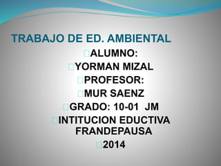 TRABAJO DE ED. AMBIENTAL
ALUMNO:
YORMAN MIZAL
PROFESOR:
MUR SAENZ
GRADO: 10-01 JM
INTITUCION EDUCTIVA
FRANDEPAUSA
2014
 