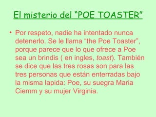 El misterio del “POE TOASTER” Por respeto, nadie ha intentado nunca detenerlo. Se le llama “the Poe Toaster”, porque parece que lo que ofrece a Poe sea un brindis ( en ingles,  toast ). También se dice que las tres rosas son para las tres personas que están enterradas bajo la misma lapida: Poe, su suegra Maria Ciemm y su mujer Virginia. 