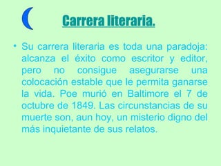 Carrera literaria.   Su carrera literaria es toda una paradoja: alcanza el éxito como escritor y editor, pero no consigue asegurarse una colocación estable que le permita ganarse la vida. Poe murió en Baltimore el 7 de octubre de 1849. Las circunstancias de su muerte son, aun hoy, un misterio digno del más inquietante de sus relatos. 