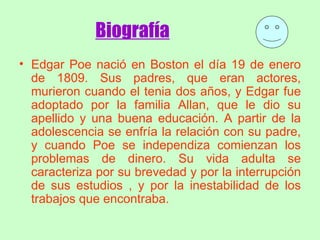 Biografía   Edgar Poe nació en Boston el día 19 de enero de 1809. Sus padres, que eran actores, murieron cuando el tenia dos años, y Edgar fue adoptado por la familia Allan, que le dio su apellido y una buena educación. A partir de la adolescencia se enfría la relación con su padre, y cuando Poe se independiza comienzan los problemas de dinero. Su vida adulta se caracteriza por su brevedad y por la interrupción de sus estudios , y por la inestabilidad de los trabajos que encontraba.   