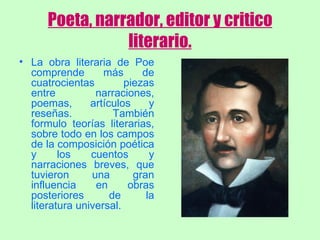 Poeta, narrador, editor y critico literario. La obra literaria de Poe comprende más de cuatrocientas piezas entre narraciones, poemas, artículos y reseñas. También formulo teorías literarias, sobre todo en los campos de la composición poética y los cuentos y narraciones breves, que tuvieron una gran influencia en obras posteriores de la literatura universal. 
