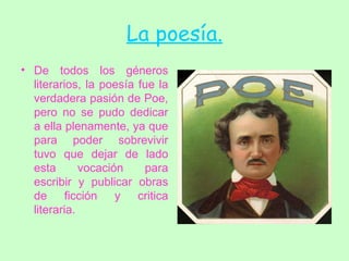 La poesía. De todos los géneros literarios, la poesía fue la verdadera pasión de Poe, pero no se pudo dedicar a ella plenamente, ya que para poder sobrevivir tuvo que dejar de lado esta vocación para escribir y publicar obras de ficción y critica literaria.  