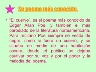 Su poema más conocido. “ El cuervo”, es el poema más conocido de Edgar Allan Poe, y también el más parodiado de la literatura norteamericana. Para recitarlo Poe siempre se vestía de negro, como si fuera un cuervo, y se situaba en medio de una habitación oscura, donde el publico se dejaba cautivar por su voz y por el poder y la melodía del poema. 