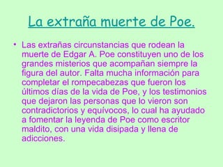 La extraña muerte de Poe. Las extrañas circunstancias que rodean la muerte de Edgar A. Poe constituyen uno de los grandes misterios que acompañan siempre la figura del autor. Falta mucha información para completar el rompecabezas que fueron los últimos días de la vida de Poe, y los testimonios que dejaron las personas que lo vieron son contradictorios y equívocos, lo cual ha ayudado a fomentar la leyenda de Poe como escritor maldito, con una vida disipada y llena de adicciones. 