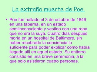 La extraña muerte de Poe. Poe fue hallado el 3 de octubre de 1849 en una taberna, en un estado semiinconsciente y vestido con una ropa que no era la suya. Cuatro días después moría en un hospital de Baltimore, sin haber recobrado la conciencia lo suficiente para poder explicar como había llegado allí en aquel estado. Su entierro consistió en una breve ceremonia, a la que solo asistieron cuatro personas.  