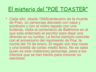 El misterio del “POE TOASTER” Cada año, desde 1949(centenario de la muerte de Poe), un personaje ataviado con capa y sombrero y con el rostro tapado con una bufanda, visita el cementerio de Baltimore en el que esta enterrado el escritor para dejar una ofrenda en su tumba. La fecha siempre coincide con el aniversario del nacimiento de Poe, la noche del 19 de enero. El regalo son tres rosas y una botella de coñac medio llena. No se sabe quien es este misterioso personaje, pese a los intentos que se han hecho para conocer su identidad. 