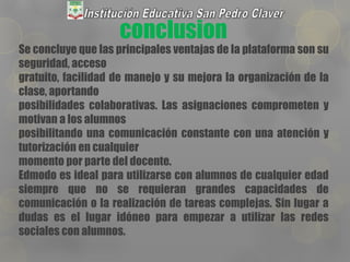 conclusion
Se concluye que las principales ventajas de la plataforma son su
seguridad, acceso
gratuito, facilidad de manejo y su mejora la organización de la
clase, aportando
posibilidades colaborativas. Las asignaciones comprometen y
motivan a los alumnos
posibilitando una comunicación constante con una atención y
tutorización en cualquier
momento por parte del docente.
Edmodo es ideal para utilizarse con alumnos de cualquier edad
siempre que no se requieran grandes capacidades de
comunicación o la realización de tareas complejas. Sin lugar a
dudas es el lugar idóneo para empezar a utilizar las redes
sociales con alumnos.
 