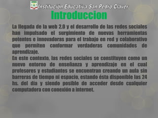 Introduccion
La llegada de la web 2.0 y el desarrollo de las redes sociales
han impulsado el surgimiento de nuevas herramientas
potentes e innovadoras para el trabajo en red y colaborativo
que permiten conformar verdaderas comunidades de
aprendizaje.
En este contexto, las redes sociales se constituyen como un
nuevo entorno de enseñanza y aprendizaje en el cual
profesores y estudiantes se encuentran creando un aula sin
barreras de tiempo ni espacio, estando ésta disponible las 24
hs. del día y siendo posible de acceder desde cualquier
computadora con conexión a internet.
 