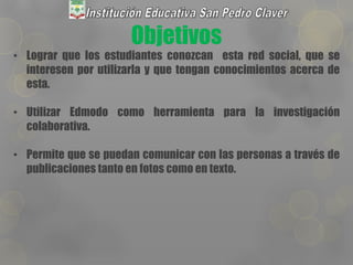 Objetivos
• Lograr que los estudiantes conozcan esta red social, que se
interesen por utilizarla y que tengan conocimientos acerca de
esta.
• Utilizar Edmodo como herramienta para la investigación
colaborativa.
• Permite que se puedan comunicar con las personas a través de
publicaciones tanto en fotos como en texto.
 