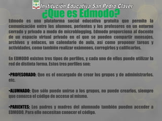 ¿Que es Edmodo?Edmodo es una plataforma social educativa gratuita que permite la
comunicación entre los alumnos, perientes y los profesores en un entorno
cerrado y privado a modo de microblogging. Edmodo proporciona al docente
de un espacio virtual privado en el que se pueden compartir mensajes,
archivos y enlaces, un calendario de aula, así como proponer tareas y
actividades, como también realizar exámenes, corregirlos y calificarlos.
En EDMODO existen tres tipos de perfiles, y cada uno de ellos puede utilizar la
red de distinta forma. Estos tres perfiles son:
•PROFESORADO: Que es el encargado de crear los grupos y de administrarlos.
etc.
•ALUMNADO: Que sólo puede unirse a los grupos, no puede crearlos, siempre
que conozca el código de acceso al mismo.
•PARIENTES: Los padres y madres del alumnado también pueden acceder a
EDMODO. Para ello necesitan conocer el código.
 