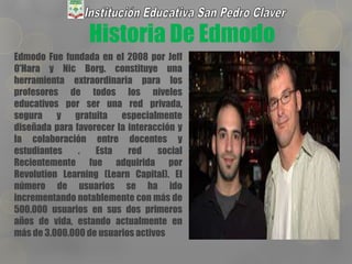 Historia De Edmodo
Edmodo Fue fundada en el 2008 por Jeff
O'Hara y Nic Borg. constituye una
herramienta extraordinaria para los
profesores de todos los niveles
educativos por ser una red privada,
segura y gratuita especialmente
diseñada para favorecer la interacción y
la colaboración entre docentes y
estudiantes . Esta red social
Recientemente fue adquirida por
Revolution Learning (Learn Capital). El
número de usuarios se ha ido
incrementando notablemente con más de
500.000 usuarios en sus dos primeros
años de vida, estando actualmente en
más de 3.000.000 de usuarios activos
 