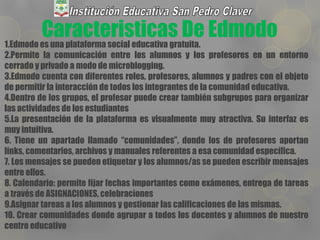 Caracteristicas De Edmodo1.Edmodo es una plataforma social educativa gratuita.
2.Permite la comunicación entre los alumnos y los profesores en un entorno
cerrado y privado a modo de microblogging.
3.Edmodo cuenta con diferentes roles, profesores, alumnos y padres con el objeto
de permitir la interacción de todos los integrantes de la comunidad educativa.
4.Dentro de los grupos, el profesor puede crear también subgrupos para organizar
las actividades de los estudiantes
5.La presentación de la plataforma es visualmente muy atractiva. Su interfaz es
muy intuitiva.
6. Tiene un apartado llamado “comunidades”, donde los de profesores aportan
links, comentarios, archivos y manuales referentes a esa comunidad específica.
7. Los mensajes se pueden etiquetar y los alumnos/as se pueden escribir mensajes
entre ellos.
8. Calendario: permite fijar fechas importantes como exámenes, entrega de tareas
a través de ASIGNACIONES, celebraciones
9.Asignar tareas a los alumnos y gestionar las calificaciones de las mismas.
10. Crear comunidades donde agrupar a todos los docentes y alumnos de nuestro
centro educativo
 
