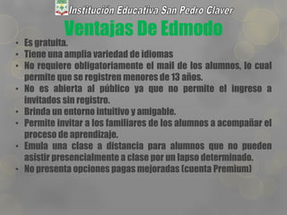 Ventajas De Edmodo
• Es gratuita.
• Tiene una amplia variedad de idiomas
• No requiere obligatoriamente el mail de los alumnos, lo cual
permite que se registren menores de 13 años.
• No es abierta al público ya que no permite el ingreso a
invitados sin registro.
• Brinda un entorno intuitivo y amigable.
• Permite invitar a los familiares de los alumnos a acompañar el
proceso de aprendizaje.
• Emula una clase a distancia para alumnos que no pueden
asistir presencialmente a clase por un lapso determinado.
• No presenta opciones pagas mejoradas (cuenta Premium)
 