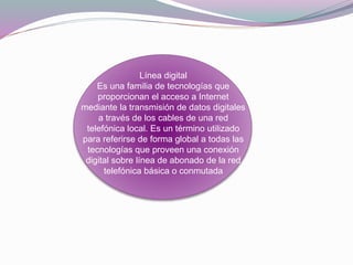 Línea digital
Es una familia de tecnologías que
proporcionan el acceso a Internet
mediante la transmisión de datos digitales
a través de los cables de una red
telefónica local. Es un término utilizado
para referirse de forma global a todas las
tecnologías que proveen una conexión
digital sobre línea de abonado de la red
telefónica básica o conmutada
 