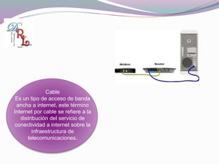 Cable
Es un tipo de acceso de banda
ancha a internet, este término
Internet por cable se refiere a la
distribución del servicio de
conectividad a internet sobre la
infraestructura de
telecomunicaciones.
 