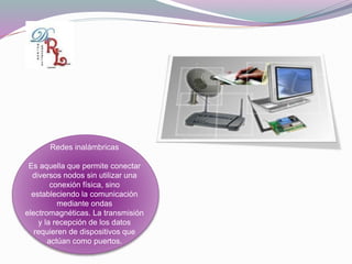 Redes inalámbricas
Es aquella que permite conectar
diversos nodos sin utilizar una
conexión física, sino
estableciendo la comunicación
mediante ondas
electromagnéticas. La transmisión
y la recepción de los datos
requieren de dispositivos que
actúan como puertos.
 