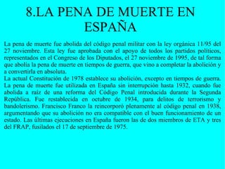 8.LA PENA DE MUERTE EN ESPAÑA La pena de muerte fue abolida del código penal militar con la ley orgánica 11/95 del 27 noviembre. Esta ley fue aprobada con el apoyo de todos los partidos políticos, representados en el Congreso de los Diputados, el 27 noviembre de 1995, de tal forma que abolía la pena de muerte en tiempos de guerra, que vino a completar la abolición y a convertirla en absoluta. La actual Constitución de 1978 establece su abolición, excepto en tiempos de guerra. La pena de muerte fue utilizada en España sin interrupción hasta 1932, cuando fue abolida a raíz de una reforma del Código Penal introducida durante la Segunda República. Fue restablecida en octubre de 1934, para delitos de terrorismo y bandolerismo. Francisco Franco la reincorporó plenamente al código penal en 1938, argumentando que su abolición no era compatible con el buen funcionamiento de un estado. Las últimas ejecuciones en España fueron las de dos miembros de ETA y tres del FRAP, fusilados el 17 de septiembre de 1975. 