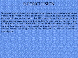9.CONCLUSIÓN Nosotras estamos a favor de la pena de muerte porque no es justo que personas buenas sin hacer daño a otras las maten y el asesino no pague y que lo metan en la cárcel solo por un tiempo. También pensamos en las personas que han matado por equivocación que su familia debe de estar muy mal por eso, y que el delincuente se haya también reído de esa familia matando a su hija u otro familiar. Pero para que no pase eso podrían investigar muy bien el caso y hacer muchas pruebas así aunque sea en una debe salir lo correcto y seguirían investigando. 