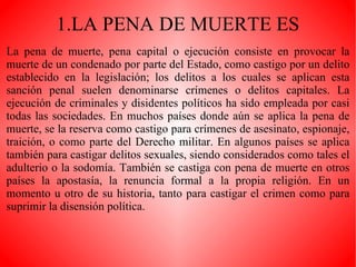 1.LA PENA DE MUERTE ES La pena de muerte, pena capital o ejecución consiste en provocar la muerte de un condenado por parte del Estado, como castigo por un delito establecido en la legislación; los delitos a los cuales se aplican esta sanción penal suelen denominarse crímenes o delitos capitales. La ejecución de criminales y disidentes políticos ha sido empleada por casi todas las sociedades. En muchos países donde aún se aplica la pena de muerte, se la reserva como castigo para crímenes de asesinato, espionaje, traición, o como parte del Derecho militar. En algunos países se aplica también para castigar delitos sexuales, siendo considerados como tales el adulterio o la sodomía. También se castiga con pena de muerte en otros países la apostasía, la renuncia formal a la propia religión. En un momento u otro de su historia, tanto para castigar el crimen como para suprimir la disensión política. 